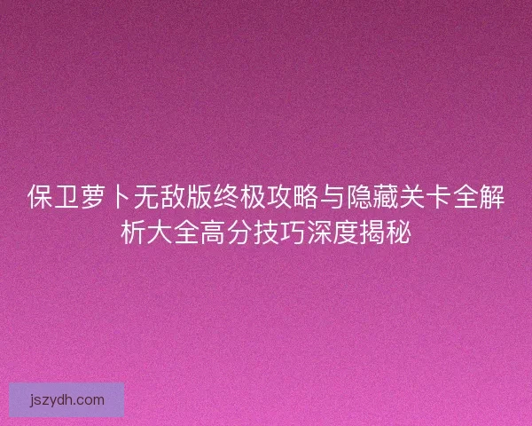 保卫萝卜无敌版终极攻略与隐藏关卡全解析大全高分技巧深度揭秘