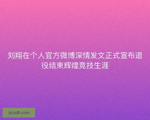 刘翔在个人官方微博深情发文正式宣布退役结束辉煌竞技生涯