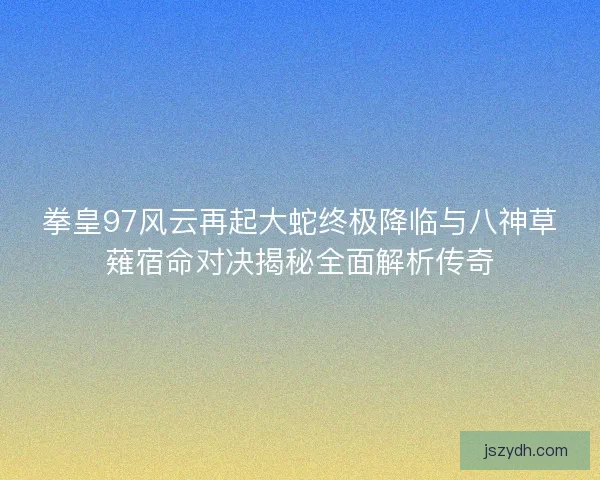 拳皇97风云再起大蛇终极降临与八神草薙宿命对决揭秘全面解析传奇