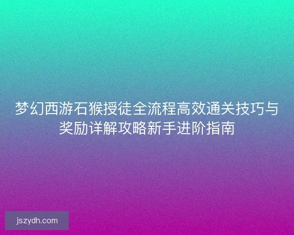 梦幻西游石猴授徒全流程高效通关技巧与奖励详解攻略新手进阶指南