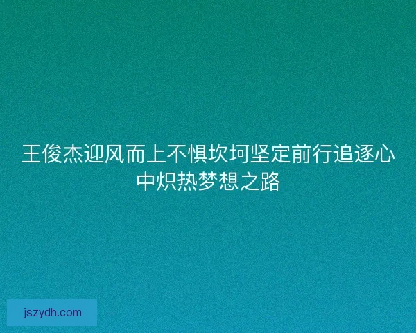 王俊杰迎风而上不惧坎坷坚定前行追逐心中炽热梦想之路
